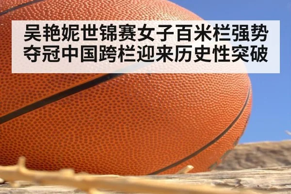 吴艳妮世锦赛女子百米栏强势夺冠中国跨栏迎来历史性突破