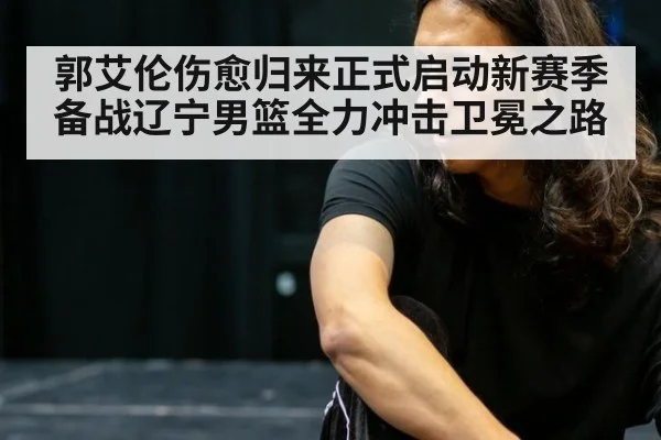 郭艾伦伤愈归来正式启动新赛季备战辽宁男篮全力冲击卫冕之路